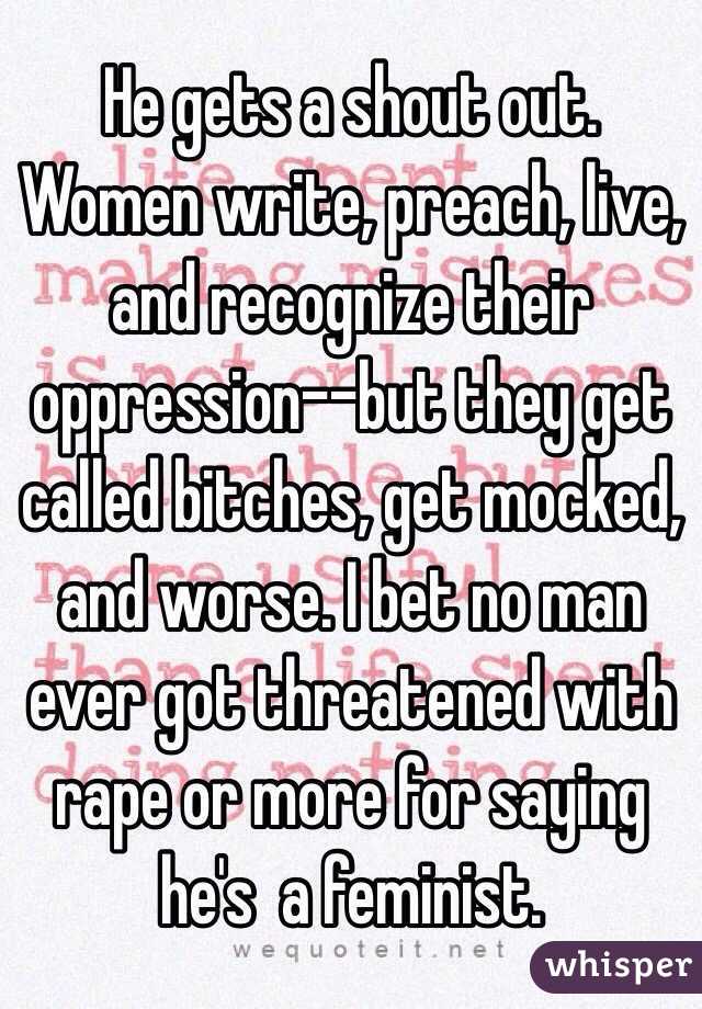 He gets a shout out. Women write, preach, live, and recognize their oppression--but they get called bitches, get mocked, and worse. I bet no man ever got threatened with rape or more for saying he's  a feminist.