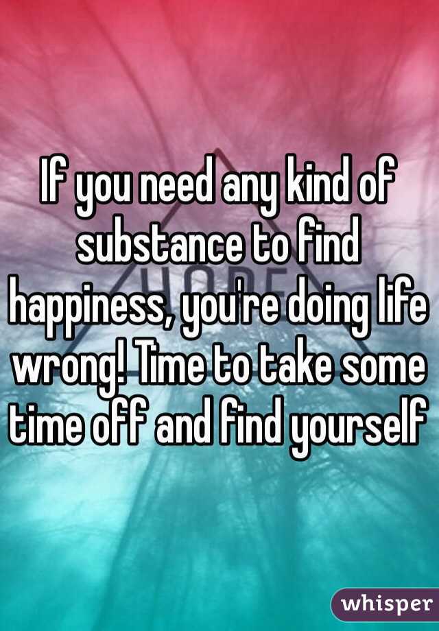 If you need any kind of substance to find happiness, you're doing life wrong! Time to take some time off and find yourself 