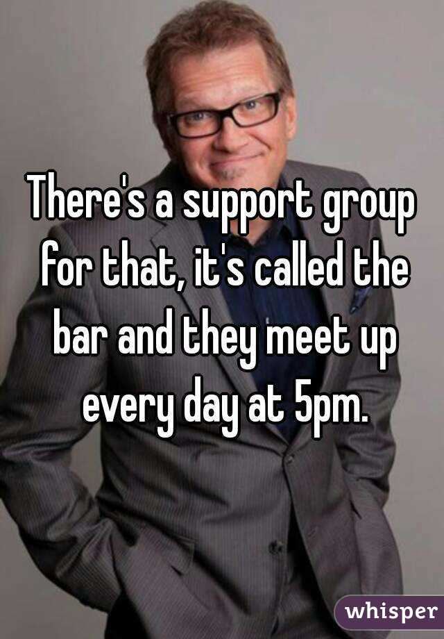 There's a support group for that, it's called the bar and they meet up every day at 5pm.