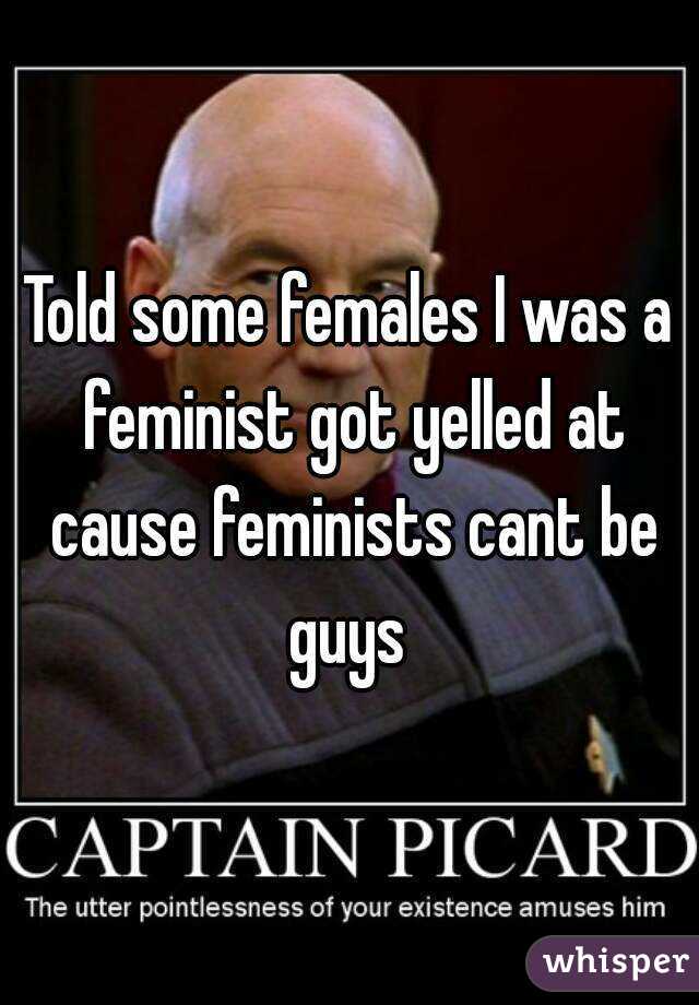 Told some females I was a feminist got yelled at cause feminists cant be guys 