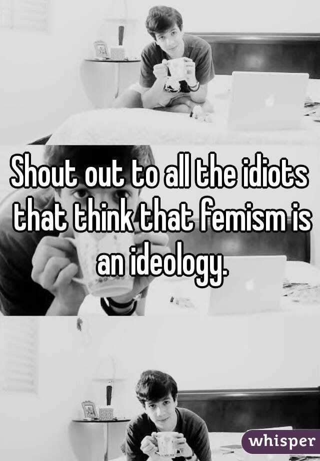 Shout out to all the idiots that think that femism is an ideology.