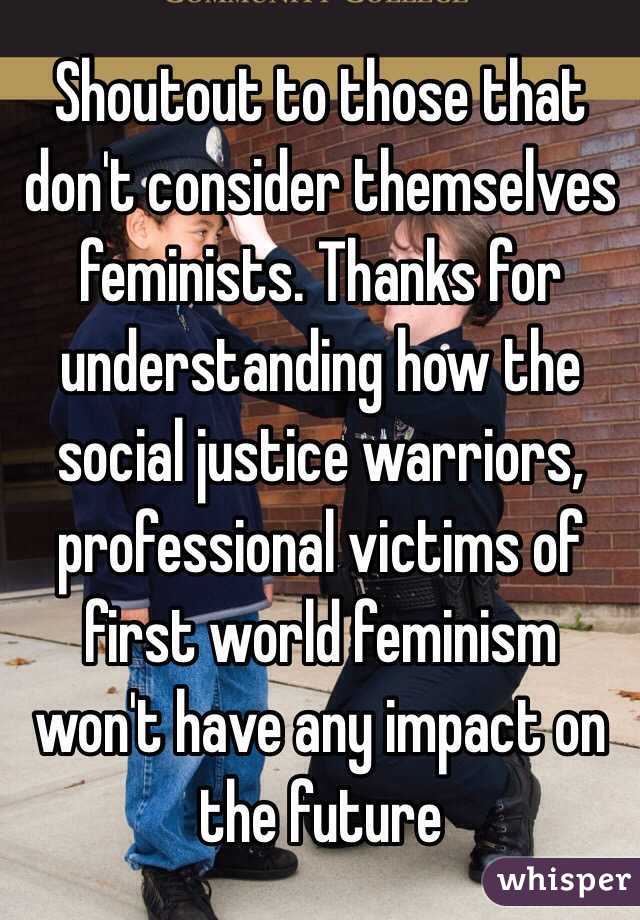 Shoutout to those that don't consider themselves feminists. Thanks for understanding how the social justice warriors, professional victims of first world feminism won't have any impact on the future 
