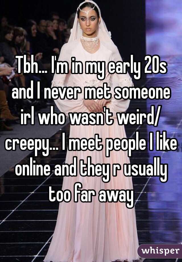 Tbh... I'm in my early 20s and I never met someone irl who wasn't weird/creepy... I meet people I like online and they r usually too far away