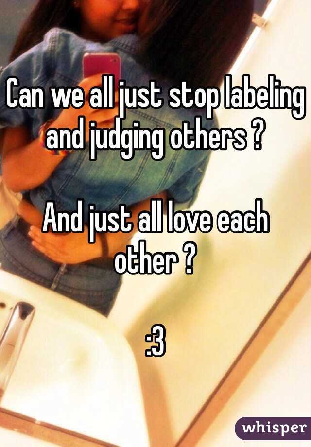 Can we all just stop labeling and judging others ? 

And just all love each other ? 

:3 