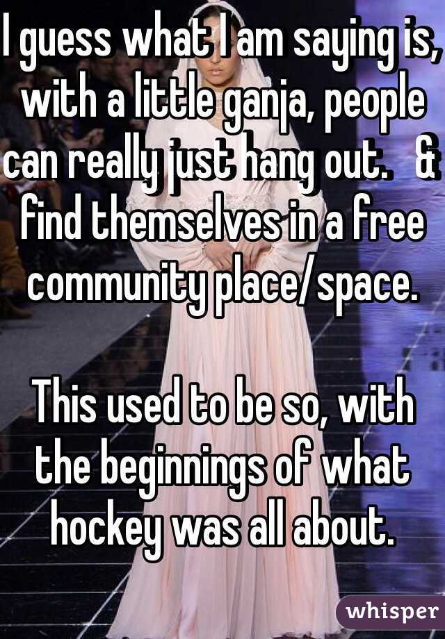 I guess what I am saying is, with a little ganja, people can really just hang out.   & find themselves in a free community place/space. 

This used to be so, with the beginnings of what hockey was all about. 