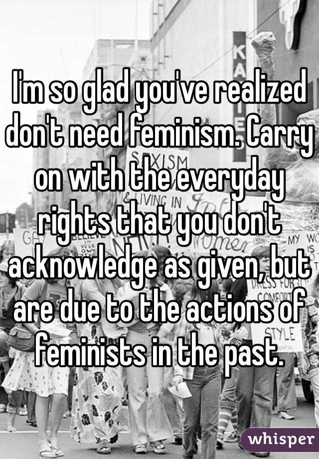 I'm so glad you've realized don't need feminism. Carry on with the everyday rights that you don't acknowledge as given, but are due to the actions of feminists in the past.
