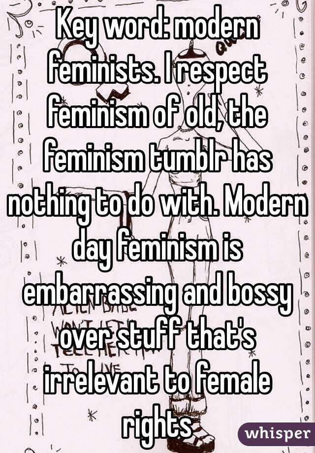 Key word: modern feminists. I respect feminism of old, the feminism tumblr has nothing to do with. Modern day feminism is embarrassing and bossy over stuff that's irrelevant to female rights
