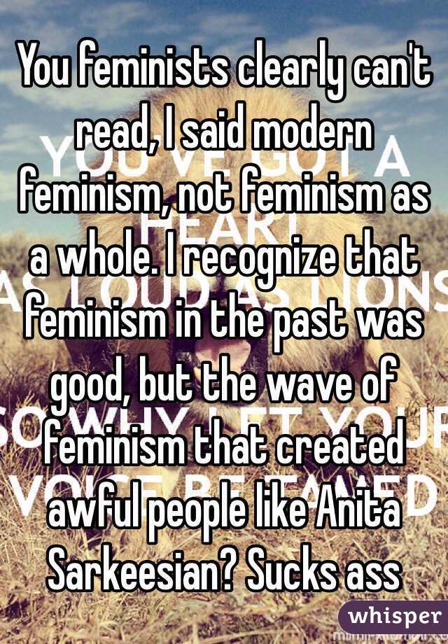 You feminists clearly can't read, I said modern feminism, not feminism as a whole. I recognize that feminism in the past was good, but the wave of feminism that created awful people like Anita Sarkeesian? Sucks ass