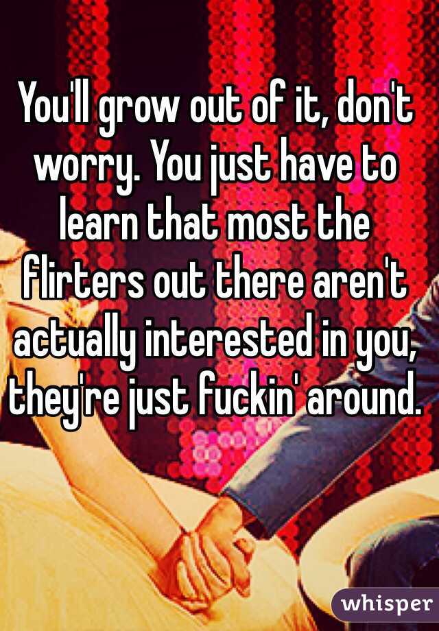 You'll grow out of it, don't worry. You just have to learn that most the flirters out there aren't actually interested in you, they're just fuckin' around.  
