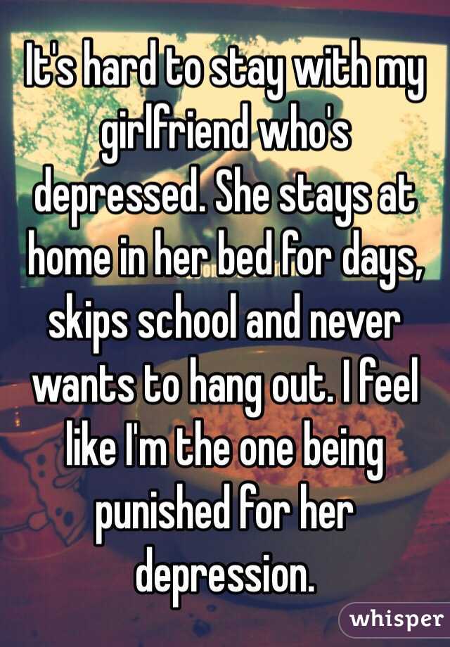 It's hard to stay with my girlfriend who's depressed. She stays at home in her bed for days, skips school and never wants to hang out. I feel like I'm the one being punished for her depression. 