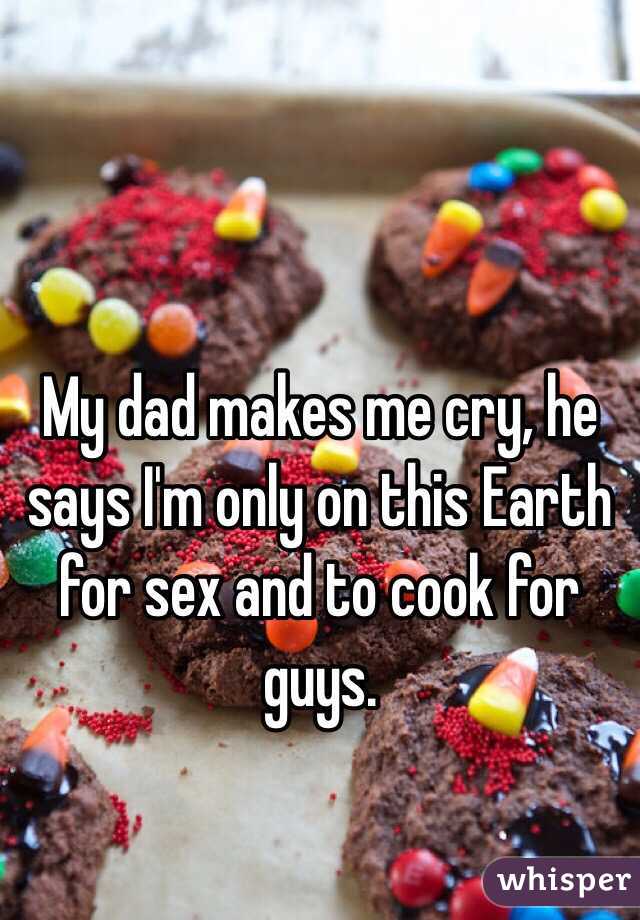 My dad makes me cry, he says I'm only on this Earth for sex and to cook for guys.