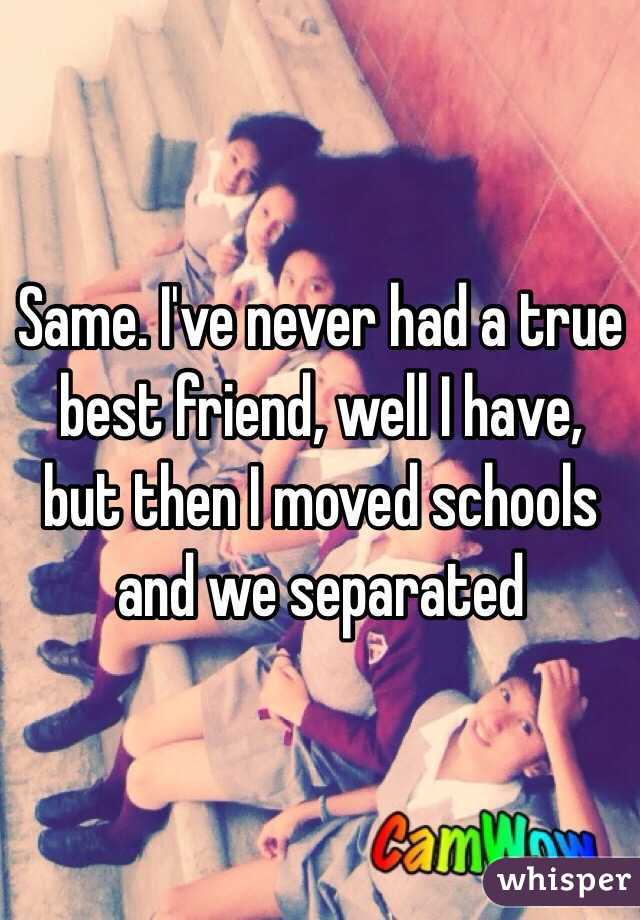 Same. I've never had a true best friend, well I have, but then I moved schools and we separated 