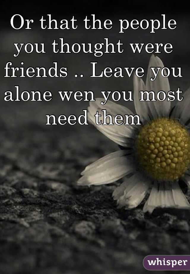 Or that the people you thought were friends .. Leave you alone wen you most need them 