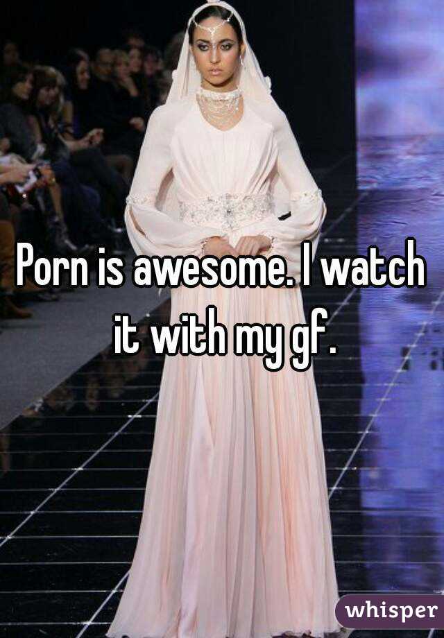 Porn is awesome. I watch it with my gf.