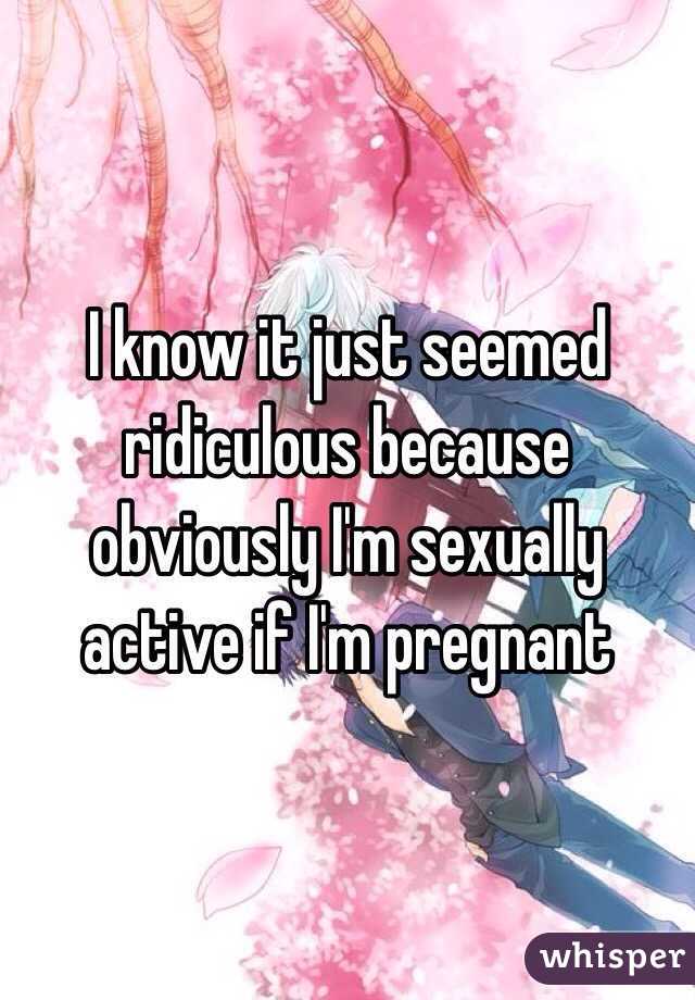 I know it just seemed ridiculous because obviously I'm sexually active if I'm pregnant 
