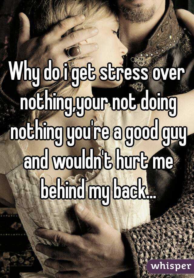 Why do i get stress over nothing,your not doing nothing you're a good guy and wouldn't hurt me behind my back...