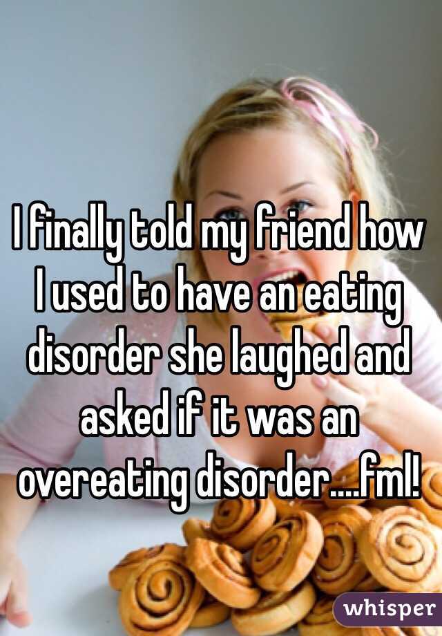 I finally told my friend how I used to have an eating disorder she laughed and asked if it was an overeating disorder....fml!
