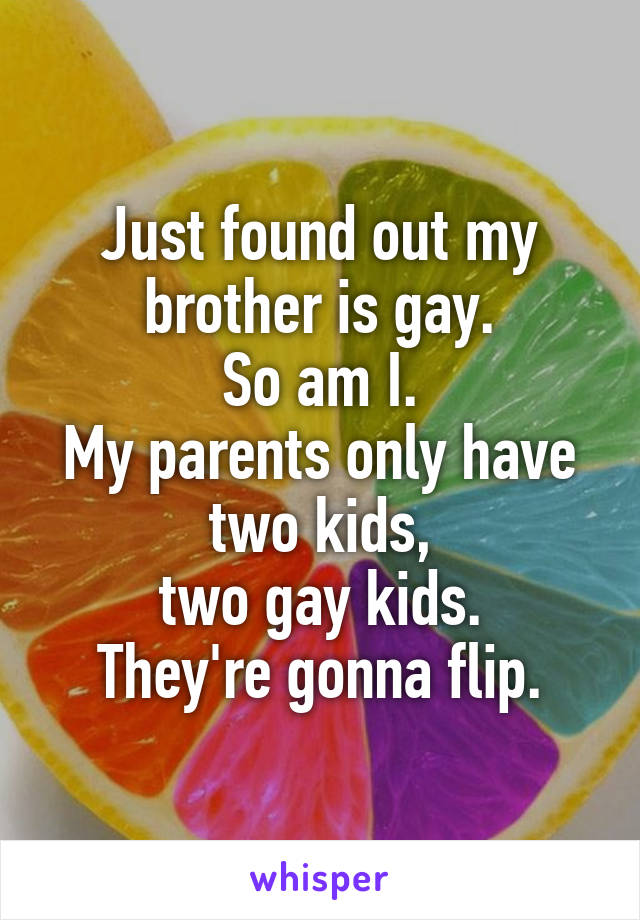 Just found out my brother is gay.
So am I.
My parents only have two kids,
two gay kids.
They're gonna flip.