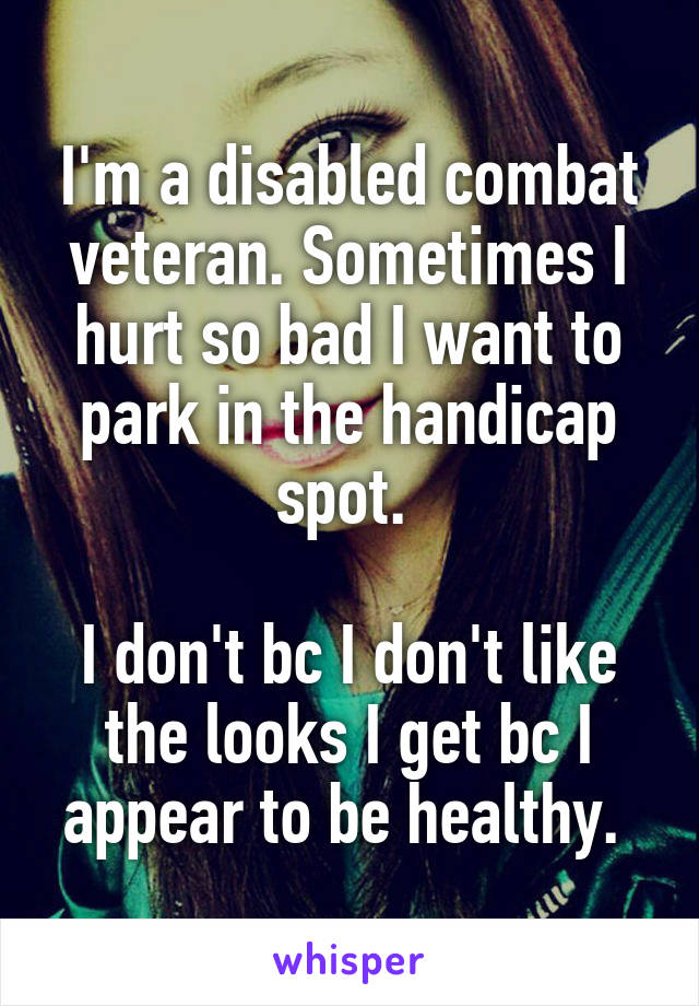 I'm a disabled combat veteran. Sometimes I hurt so bad I want to park in the handicap spot. 

I don't bc I don't like the looks I get bc I appear to be healthy. 