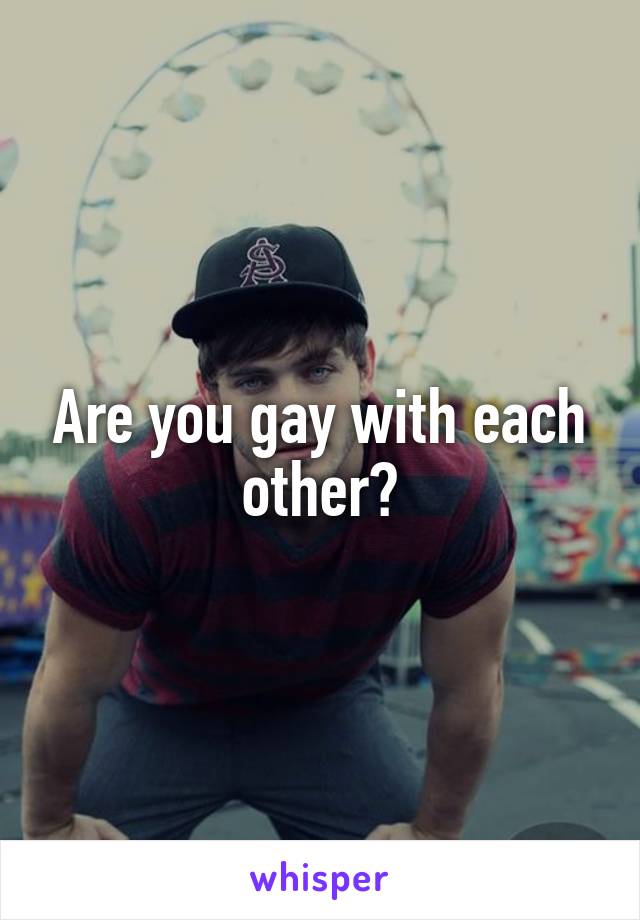Are you gay with each other?
