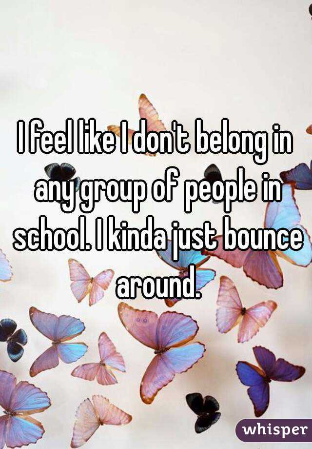 I feel like I don't belong in any group of people in school. I kinda just bounce around.