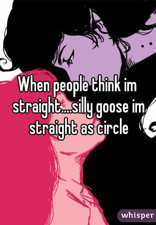 When people think im straight....silly goose im straight as circle