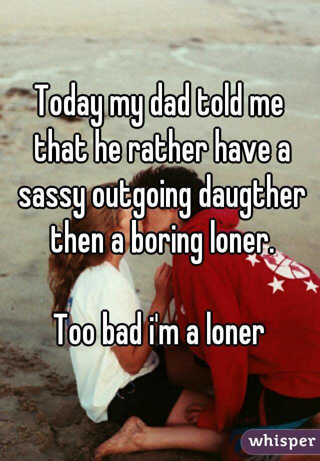 Today my dad told me that he rather have a sassy outgoing daugther then a boring loner.

Too bad i'm a loner