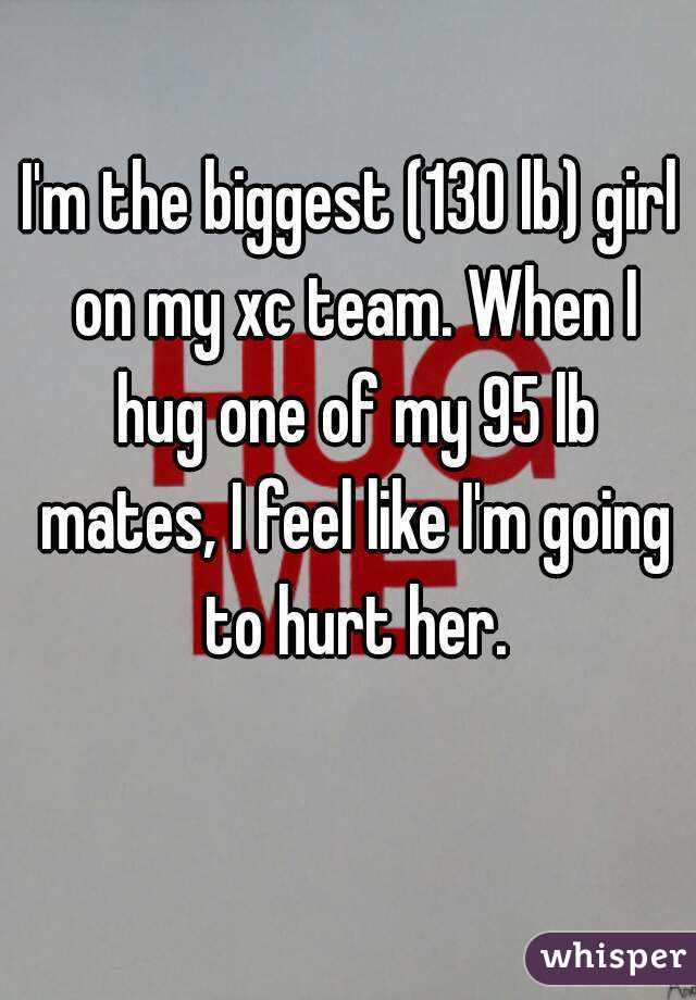 I'm the biggest (130 lb) girl on my xc team. When I hug one of my 95 lb mates, I feel like I'm going to hurt her.