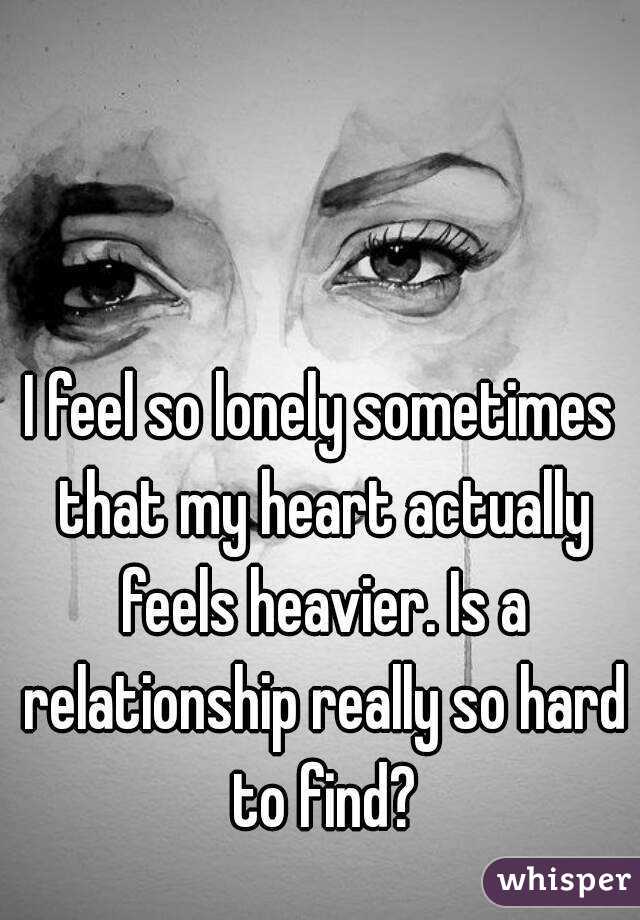 I feel so lonely sometimes that my heart actually feels heavier. Is a relationship really so hard to find?