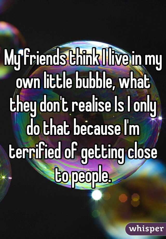 My friends think I live in my own little bubble, what they don't realise Is I only do that because I'm terrified of getting close to people.