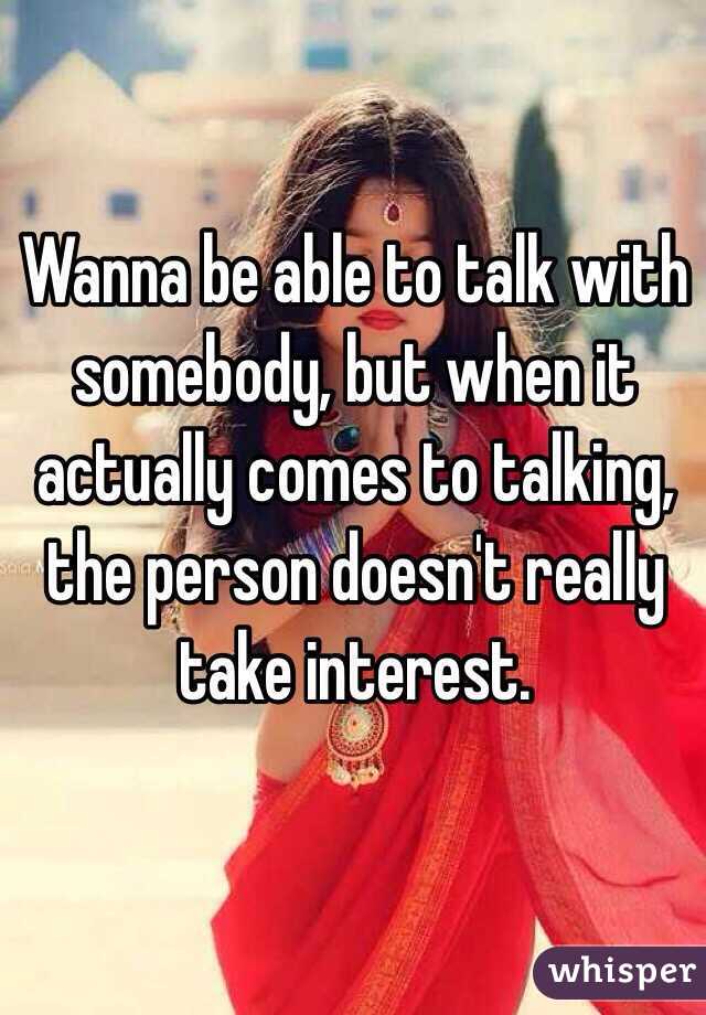 Wanna be able to talk with somebody, but when it actually comes to talking, the person doesn't really take interest. 