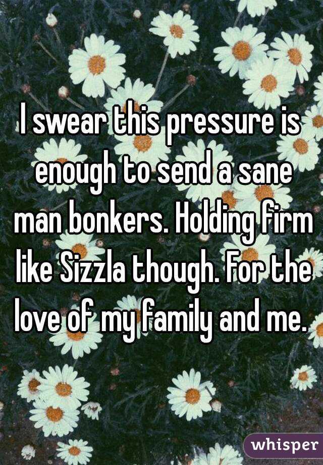 I swear this pressure is enough to send a sane man bonkers. Holding firm like Sizzla though. For the love of my family and me. 