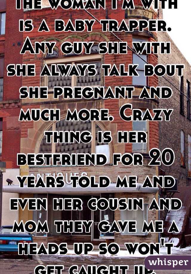 The woman I'm with is a baby trapper. Any guy she with she always talk bout she pregnant and much more. Crazy thing is her bestfriend for 20 years told me and even her cousin and mom they gave me a heads up so won't get caught up. 