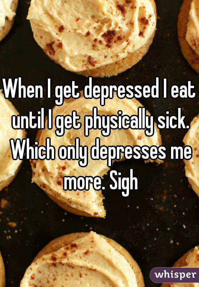 When I get depressed I eat until I get physically sick. Which only depresses me more. Sigh