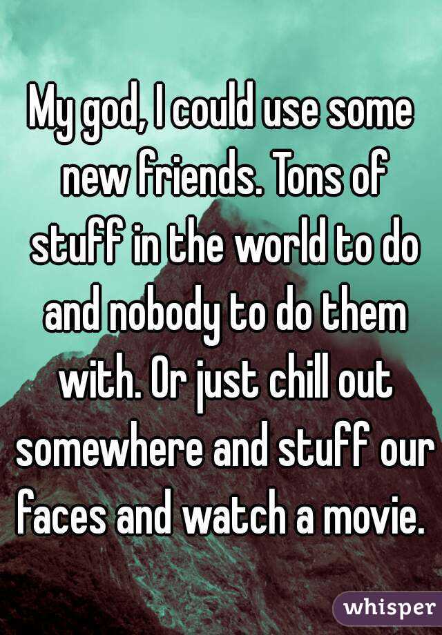 My god, I could use some new friends. Tons of stuff in the world to do and nobody to do them with. Or just chill out somewhere and stuff our faces and watch a movie. 