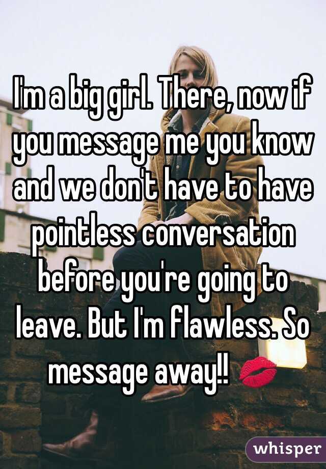 I'm a big girl. There, now if you message me you know and we don't have to have pointless conversation before you're going to leave. But I'm flawless. So message away!! 💋