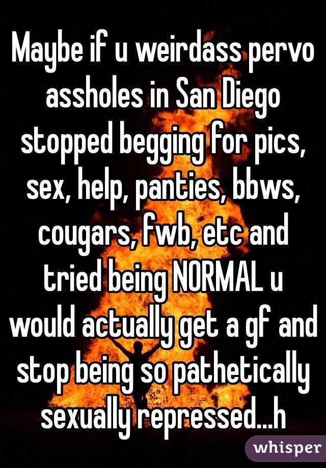 Maybe if u weirdass pervo assholes in San Diego stopped begging for pics, sex, help, panties, bbws, cougars, fwb, etc and tried being NORMAL u would actually get a gf and stop being so pathetically sexually repressed...h