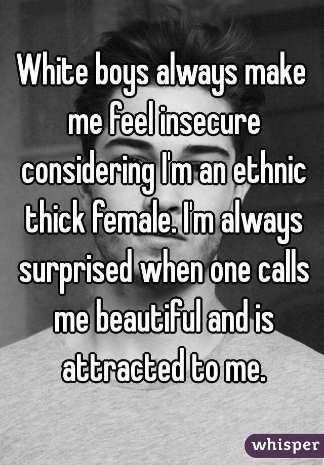 White boys always make me feel insecure considering I'm an ethnic thick female. I'm always surprised when one calls me beautiful and is attracted to me.