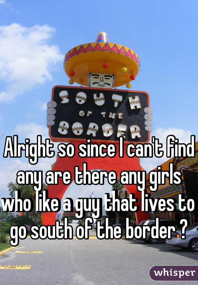 Alright so since I can't find any are there any girls who like a guy that lives to go south of the border ? 