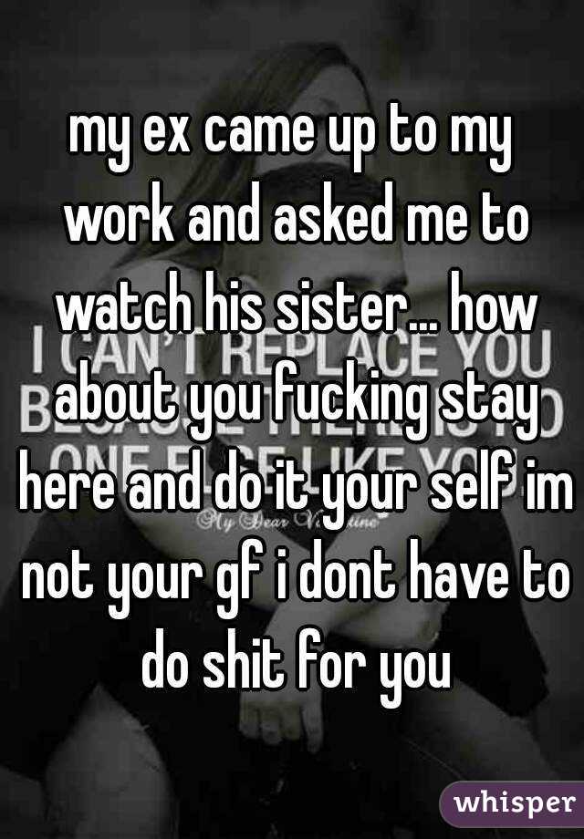 my ex came up to my work and asked me to watch his sister... how about you fucking stay here and do it your self im not your gf i dont have to do shit for you