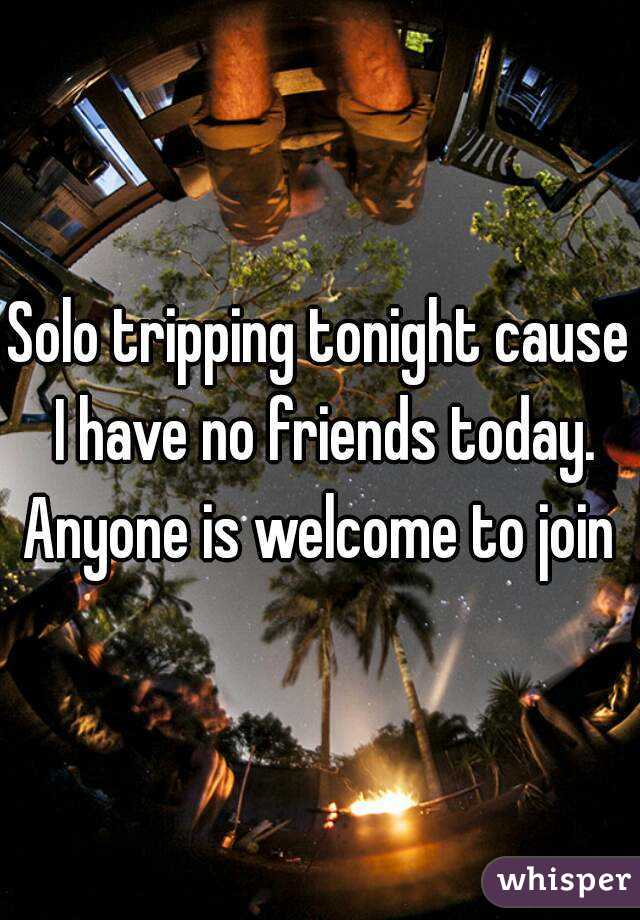 Solo tripping tonight cause I have no friends today.
Anyone is welcome to join