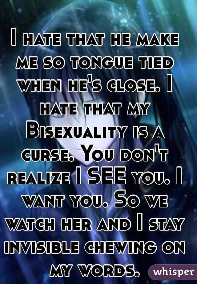 I hate that he make me so tongue tied when he's close. I hate that my Bisexuality is a curse. You don't realize I SEE you. I want you. So we watch her and I stay invisible chewing on my words. 