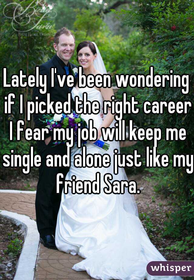 Lately I've been wondering if I picked the right career I fear my job will keep me single and alone just like my friend Sara.