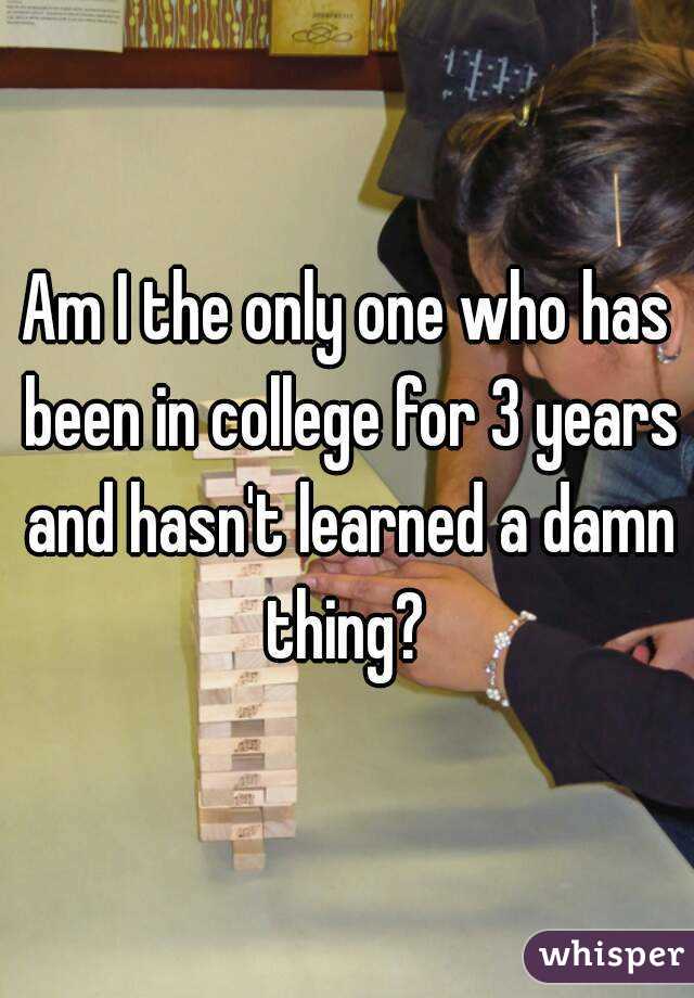 Am I the only one who has been in college for 3 years and hasn't learned a damn thing? 