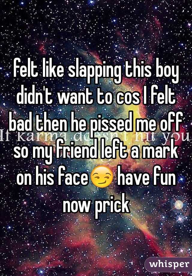 felt like slapping this boy didn't want to cos I felt bad then he pissed me off so my friend left a mark on his face😏 have fun now prick 