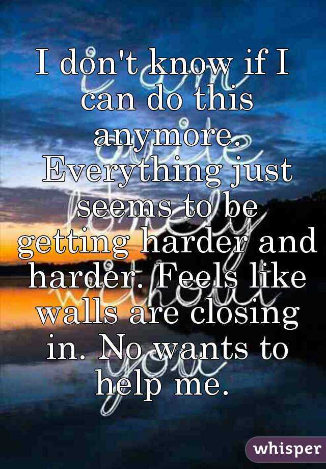 I don't know if I can do this anymore. Everything just seems to be getting harder and harder. Feels like walls are closing in. No wants to help me. 