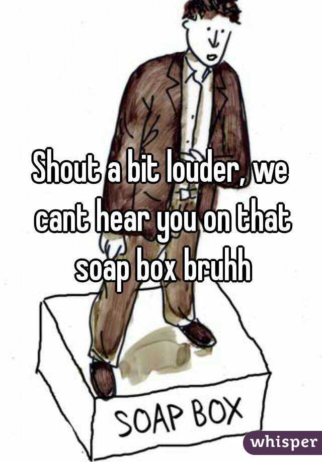 Shout a bit louder, we cant hear you on that soap box bruhh