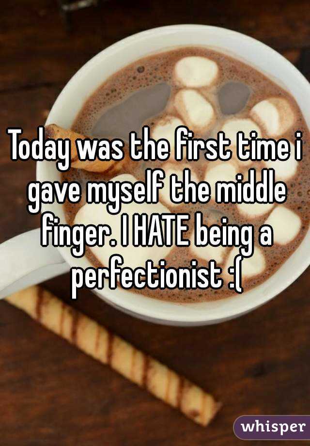 Today was the first time i gave myself the middle finger. I HATE being a perfectionist :(