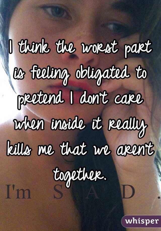 I think the worst part is feeling obligated to pretend I don't care when inside it really kills me that we aren't together. 