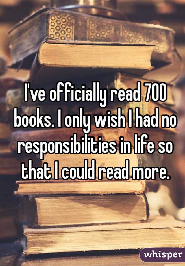 I've officially read 700 books. I only wish I had no responsibilities in life so that I could read more.